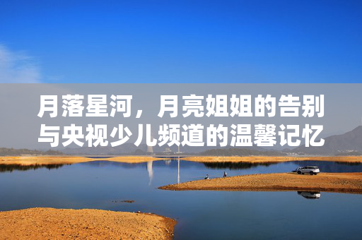 月落星河，月亮姐姐的告别与央视少儿频道的温馨记忆