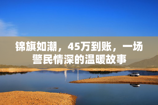 锦旗如潮，45万到账，一场警民情深的温暖故事