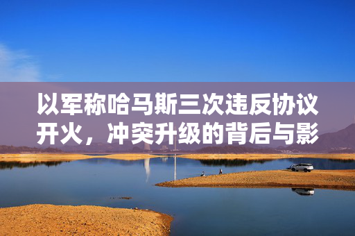 以军称哈马斯三次违反协议开火，冲突升级的背后与影响