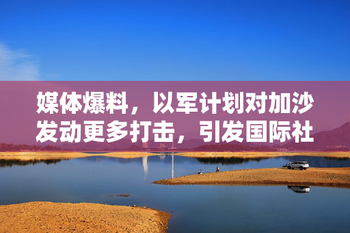 媒体爆料，以军计划对加沙发动更多打击，引发国际社会关注