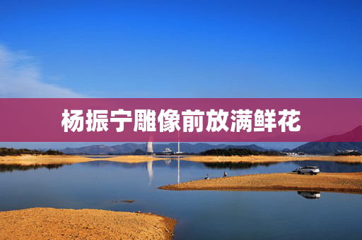 杨振宁雕像前放满鲜花