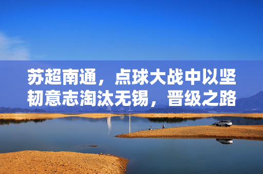 苏超南通，点球大战中以坚韧意志淘汰无锡，晋级之路显露曙光