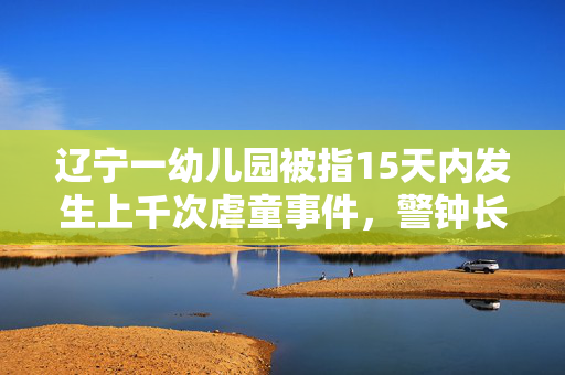 辽宁一幼儿园被指15天内发生上千次虐童事件，警钟长鸣，守护童心