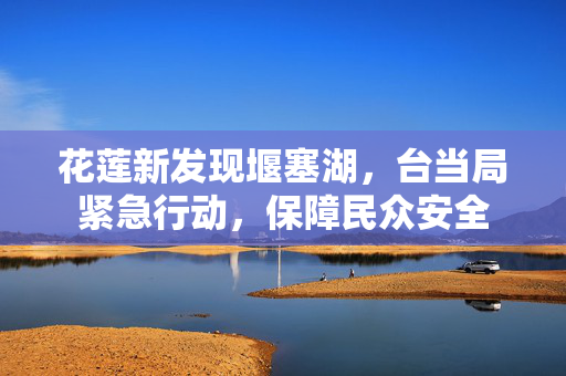 花莲新发现堰塞湖，台当局紧急行动，保障民众安全