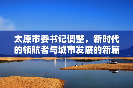 太原市委书记调整，新时代的领航者与城市发展的新篇章