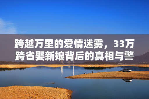 跨越万里的爱情迷雾，33万跨省娶新娘背后的真相与警示