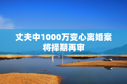 丈夫中1000万变心离婚案将择期再审