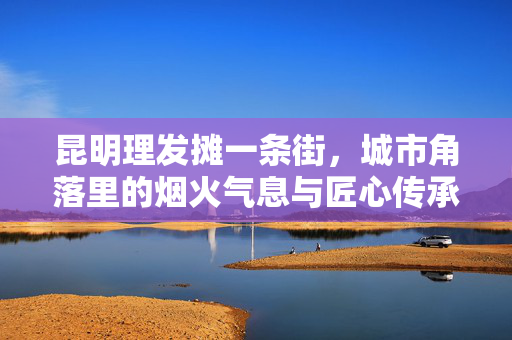 昆明理发摊一条街，城市角落里的烟火气息与匠心传承