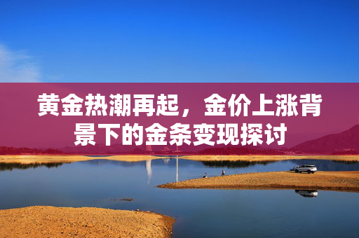 黄金热潮再起，金价上涨背景下的金条变现探讨