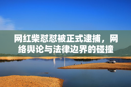 网红柴怼怼被正式逮捕，网络舆论与法律边界的碰撞