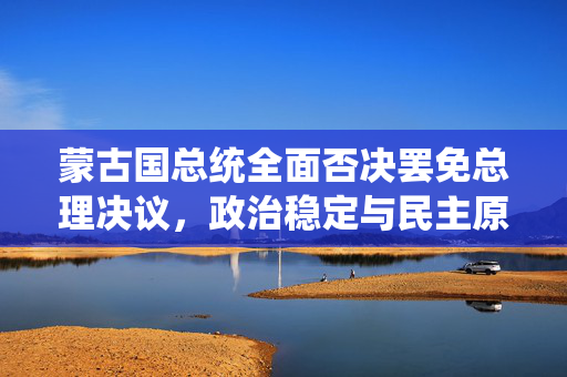 蒙古国总统全面否决罢免总理决议，政治稳定与民主原则的较量