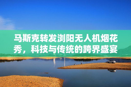 马斯克转发浏阳无人机烟花秀，科技与传统的跨界盛宴