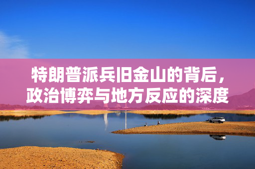 特朗普派兵旧金山的背后，政治博弈与地方反应的深度剖析
