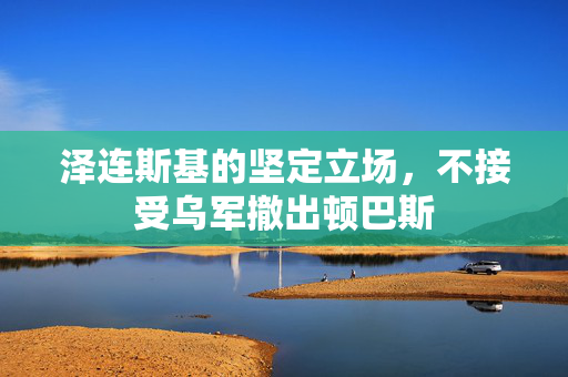 泽连斯基的坚定立场，不接受乌军撤出顿巴斯