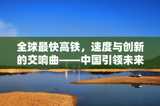 全球最快高铁，速度与创新的交响曲——中国引领未来出行革命