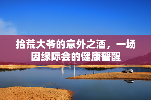 拾荒大爷的意外之酒，一场因缘际会的健康警醒