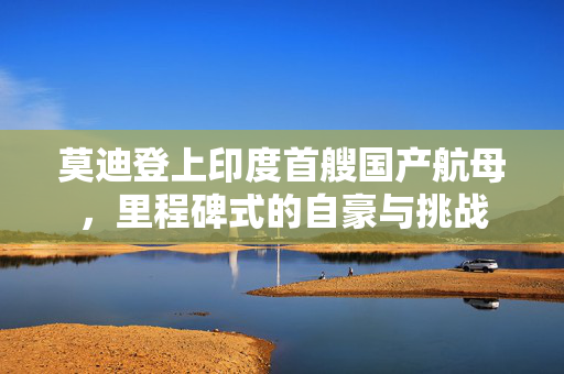 莫迪登上印度首艘国产航母，里程碑式的自豪与挑战