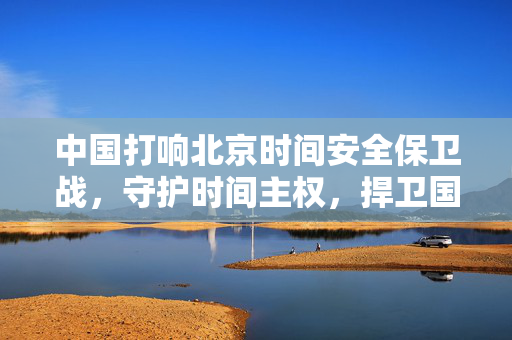 中国打响北京时间安全保卫战，守护时间主权，捍卫国家安全与利益