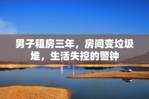 男子租房三年，房间变垃圾堆，生活失控的警钟