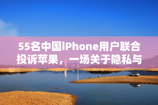 55名中国iPhone用户联合投诉苹果，一场关于隐私与安全的维权行动