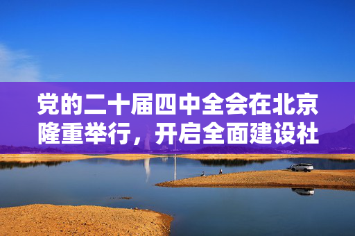 党的二十届四中全会在北京隆重举行，开启全面建设社会主义现代化国家新征程