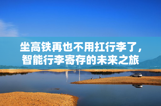 坐高铁再也不用扛行李了，智能行李寄存的未来之旅