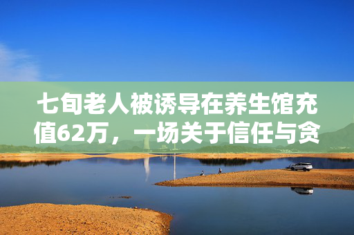 七旬老人被诱导在养生馆充值62万，一场关于信任与贪婪的较量