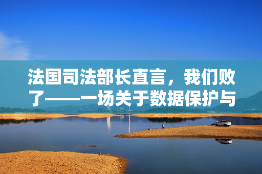 法国司法部长直言，我们败了——一场关于数据保护与国家安全的深刻反思