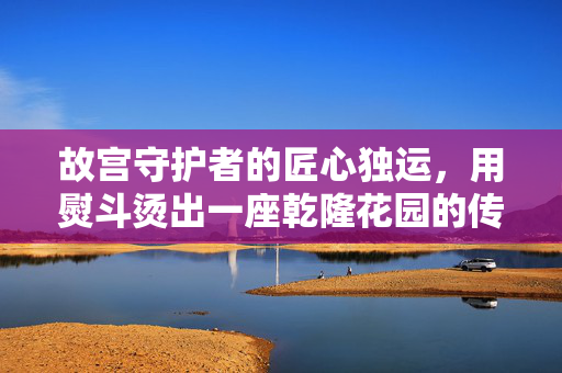 故宫守护者的匠心独运，用熨斗烫出一座乾隆花园的传奇故事