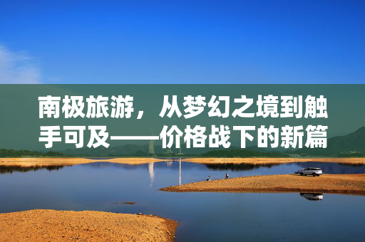 南极旅游，从梦幻之境到触手可及——价格战下的新篇章