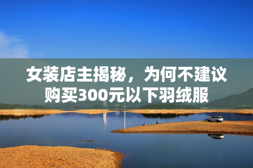 女装店主揭秘，为何不建议购买300元以下羽绒服