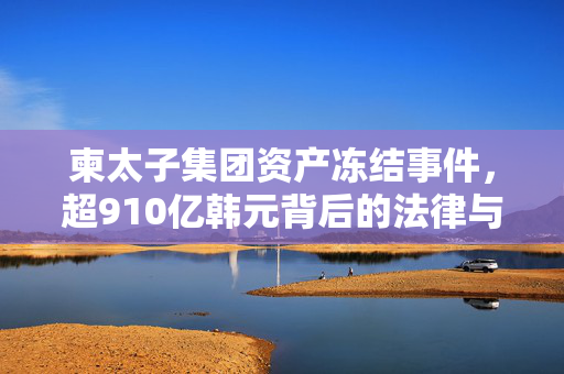 柬太子集团资产冻结事件，超910亿韩元背后的法律与经济考量