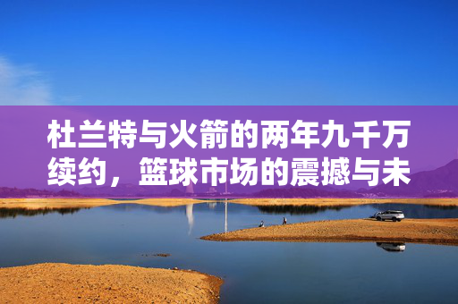 杜兰特与火箭的两年九千万续约，篮球市场的震撼与未来展望