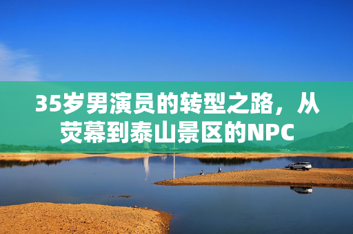 35岁男演员的转型之路，从荧幕到泰山景区的NPC