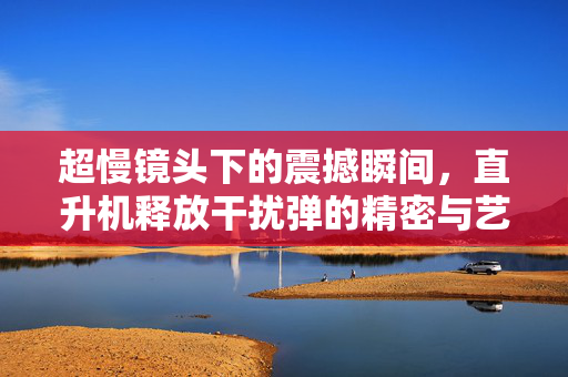 超慢镜头下的震撼瞬间，直升机释放干扰弹的精密与艺术