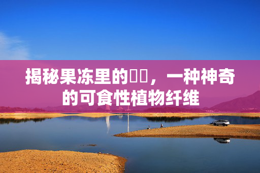 揭秘果冻里的蒟蒻，一种神奇的可食性植物纤维