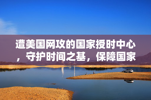 遭美国网攻的国家授时中心，守护时间之基，保障国家安全与稳定的基石