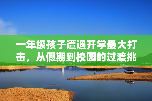 一年级孩子遭遇开学最大打击，从假期到校园的过渡挑战