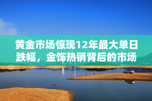 黄金市场惊现12年最大单日跌幅，金饰热销背后的市场奇观