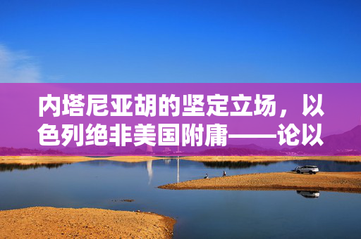 内塔尼亚胡的坚定立场，以色列绝非美国附庸——论以色列的独立外交政策与国家自主性