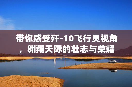 带你感受歼-10飞行员视角，翱翔天际的壮志与荣耀