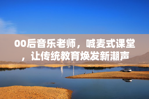 00后音乐老师，喊麦式课堂，让传统教育焕发新潮声
