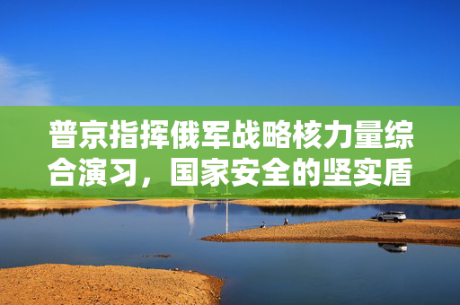 普京指挥俄军战略核力量综合演习，国家安全的坚实盾牌