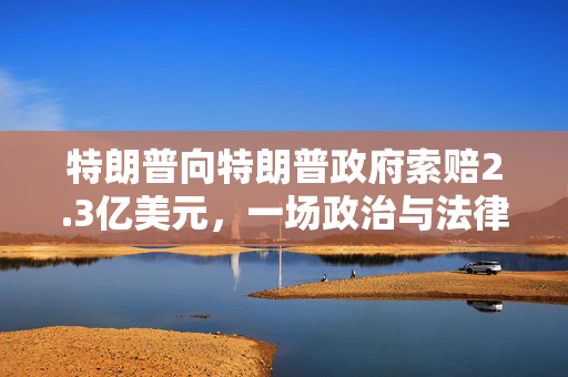 特朗普向特朗普政府索赔2.3亿美元，一场政治与法律的复杂博弈