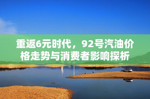 重返6元时代，92号汽油价格走势与消费者影响探析