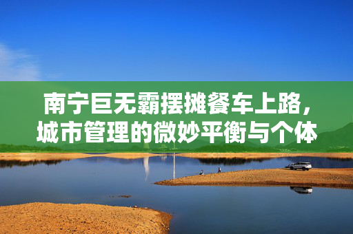 南宁巨无霸摆摊餐车上路，城市管理的微妙平衡与个体创业的困境