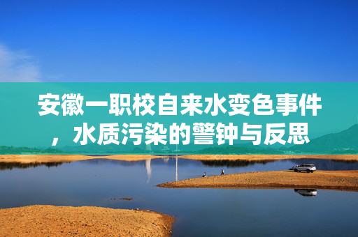 安徽一职校自来水变色事件，水质污染的警钟与反思