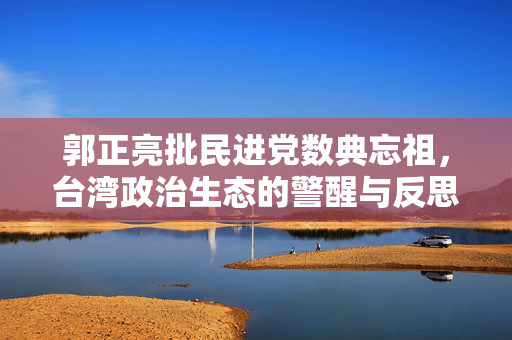 郭正亮批民进党数典忘祖，台湾政治生态的警醒与反思
