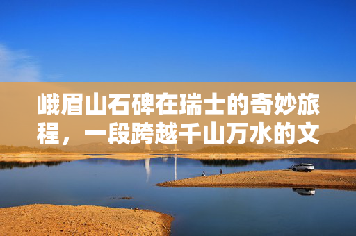 峨眉山石碑在瑞士的奇妙旅程，一段跨越千山万水的文化交流
