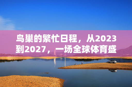 鸟巢的繁忙日程，从2023到2027，一场全球体育盛事的连续剧